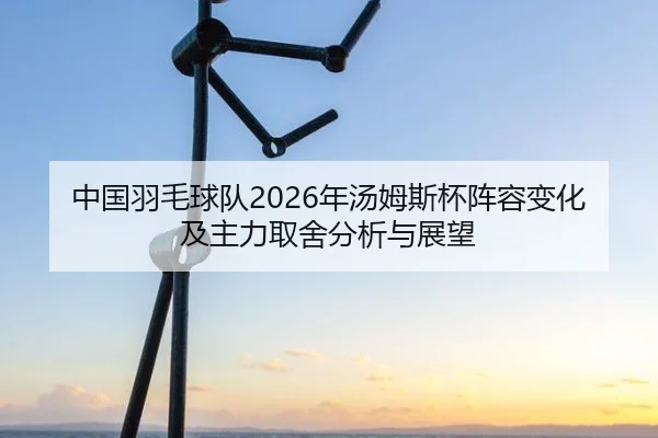 中国羽毛球队2026年汤姆斯杯阵容变化及主力取舍分析与展望